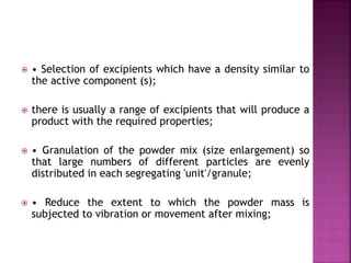  • Selection of excipients which have a density similar to
the active component (s);
 there is usually a range of excipients that will produce a
product with the required properties;
 • Granulation of the powder mix (size enlargement) so
that large numbers of different particles are evenly
distributed in each segregating 'unit'/granule;
 • Reduce the extent to which the powder mass is
subjected to vibration or movement after mixing;
 