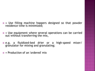  • Use filling machine hoppers designed so that powder
residence time is minimized;
 • Use equipment where several operations can be carried
out without transferring the mix,
 e.g. a fluidized-bed drier or a high-speed mixer/
granulator for mixing and granulating;
 • Production of an 'ordered' mix
 