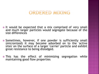  It would be expected that a mix comprised of very small
and much larger particles would segregate because of the
size differences
 Sometimes, however, if one powder is sufficiently small
(micronized) it may become adsorbed on to the 'active
sites' on the surface of a larger 'carrier' particle and exhibit
great resistance to being dislodged.
 This has the effect of minimizing segregation while
maintaining good flow properties
 