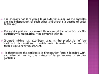  The phenomenon is referred to as ordered mixing, as the particles
are not independent of each other and there is a degree of order
to the mix.
 If a carrier particle is removed then some of the adsorbed smaller
particles will automatically be removed with it.
 Ordered mixing has also been used in the production of dry
antibiotic formulations to which water is added before use to
form a liquid or syrup product.
 In these cases the antibiotic in fine powder form is blended with,
and adsorbed on to, the surface of larger sucrose or sorbitol
particles
 