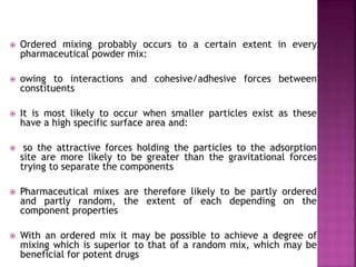  Ordered mixing probably occurs to a certain extent in every
pharmaceutical powder mix:
 owing to interactions and cohesive/adhesive forces between
constituents
 It is most likely to occur when smaller particles exist as these
have a high specific surface area and:
 so the attractive forces holding the particles to the adsorption
site are more likely to be greater than the gravitational forces
trying to separate the components
 Pharmaceutical mixes are therefore likely to be partly ordered
and partly random, the extent of each depending on the
component properties
 With an ordered mix it may be possible to achieve a degree of
mixing which is superior to that of a random mix, which may be
beneficial for potent drugs
 
