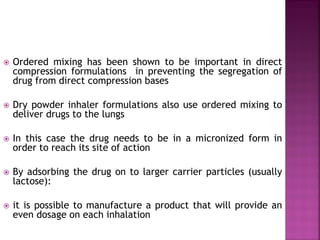  Ordered mixing has been shown to be important in direct
compression formulations in preventing the segregation of
drug from direct compression bases
 Dry powder inhaler formulations also use ordered mixing to
deliver drugs to the lungs
 In this case the drug needs to be in a micronized form in
order to reach its site of action
 By adsorbing the drug on to larger carrier particles (usually
lactose):
 it is possible to manufacture a product that will provide an
even dosage on each inhalation
 