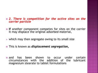  2. There is competition for the active sites on the
carrier particle
 If another component competes for sites on the carrier
it may displace the original adsorbed material,
 which may then segregate owing to its small size
 This is known as displacement segregation,
 and has been shown to occur under certain
circumstances with the addition of the lubricant
magnesium stearate to tablet formulations
 
