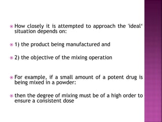  How closely it is attempted to approach the 'ideal‘
situation depends on:
 1) the product being manufactured and
 2) the objective of the mixing operation
 For example, if a small amount of a potent drug is
being mixed in a powder:
 then the degree of mixing must be of a high order to
ensure a consistent dose
 