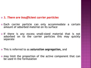  3. There are insufficient carrier particles
 Each carrier particle can only accommodate a certain
amount of adsorbed material on its surface
 If there is any excess small-sized material that is not
adsorbed on to the carrier particles this may quickly
separate
 This is referred to as saturation segregation, and
 may limit the proportion of the active component that can
be used in the formulation
 