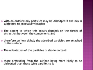  With an ordered mix particles may be dislodged if the mix is
subjected to excessive vibration
 The extent to which this occurs depends on the forces of
attraction between the components and
 therefore on how tightly the adsorbed particles are attached
to the surface
 The orientation of the particles is also important:
 those protruding from the surface being more likely to be
dislodged than those lying parallel to it
 