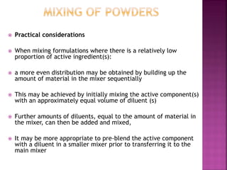  Practical considerations
 When mixing formulations where there is a relatively low
proportion of active ingredient(s):
 a more even distribution may be obtained by building up the
amount of material in the mixer sequentially
 This may be achieved by initially mixing the active component(s)
with an approximately equal volume of diluent (s)
 Further amounts of diluents, equal to the amount of material in
the mixer, can then be added and mixed,
 It may be more appropriate to pre-blend the active component
with a diluent in a smaller mixer prior to transferring it to the
main mixer
 