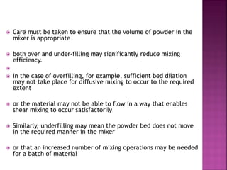  Care must be taken to ensure that the volume of powder in the
mixer is appropriate
 both over and under-filling may significantly reduce mixing
efficiency.

 In the case of overfilling, for example, sufficient bed dilation
may not take place for diffusive mixing to occur to the required
extent
 or the material may not be able to flow in a way that enables
shear mixing to occur satisfactorily
 Similarly, underfilling may mean the powder bed does not move
in the required manner in the mixer
 or that an increased number of mixing operations may be needed
for a batch of material
 