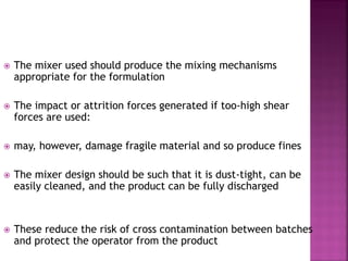  The mixer used should produce the mixing mechanisms
appropriate for the formulation
 The impact or attrition forces generated if too-high shear
forces are used:
 may, however, damage fragile material and so produce fines
 The mixer design should be such that it is dust-tight, can be
easily cleaned, and the product can be fully discharged
 These reduce the risk of cross contamination between batches
and protect the operator from the product
 
