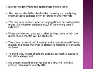  In order to determine the appropriate mixing time:
 the process should be checked by removing and analysing
representative samples after different mixing intervals
 This may also indicate whether segregation is occurring in the
mixer, and whether problems occur if the mixing time is
extended
 When particles rub past each other as they move within the
mixer, static charges will be produced
 These tend to result in 'clumping' and a reduction in diffusive
mixing, and cause material to adhere to machine or container
surfaces
 To avoid this, mixers should be suitably earthed to dissipate
the static charge and
 the process should be carried out at a relative humidity
greater than approximately 40%.
 