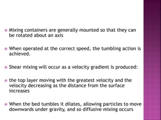  Mixing containers are generally mounted so that they can
be rotated about an axis
 When operated at the correct speed, the tumbling action is
achieved.
 Shear mixing will occur as a velocity gradient is produced:
 the top layer moving with the greatest velocity and the
velocity decreasing as the distance from the surface
increases
 When the bed tumbles it dilates, allowing particles to move
downwards under gravity, and so diffusive mixing occurs
 
