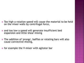  Too high a rotation speed will cause the material to be held
on the mixer walls by centrifugal force,
 and too low a speed will generate insufficient bed
expansion and little shear mixing
 The addition of 'prongs', baffles or rotating bars will also
cause convective mixing,
 for example the V-mixer with agitator bar
 