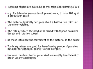  Tumbling mixers are available to mix from approximately 50 g,
 e.g. for laboratory-scale development work, to over 100 kg at
a production scale
 The material typically occupies about a half to two thirds of
the mixer volume.

 The rate at which the product is mixed will depend on mixer
design and rotation speed,
 as these influence the movement of the material in the mixer
 Tumbling mixers are good for free-flowing powders/granules
but poor for cohesive/poorly flowing powders,
 because the shear forces generated are usually insufficient to
break up any aggregates
 