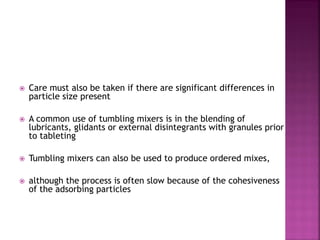  Care must also be taken if there are significant differences in
particle size present
 A common use of tumbling mixers is in the blending of
lubricants, glidants or external disintegrants with granules prior
to tableting
 Tumbling mixers can also be used to produce ordered mixes,
 although the process is often slow because of the cohesiveness
of the adsorbing particles
 