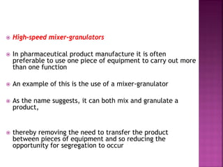  High-speed mixer-granulators
 In pharmaceutical product manufacture it is often
preferable to use one piece of equipment to carry out more
than one function
 An example of this is the use of a mixer-granulator
 As the name suggests, it can both mix and granulate a
product,
 thereby removing the need to transfer the product
between pieces of equipment and so reducing the
opportunity for segregation to occur
 