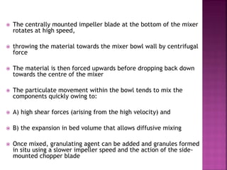 The centrally mounted impeller blade at the bottom of the mixer
rotates at high speed,
 throwing the material towards the mixer bowl wall by centrifugal
force
 The material is then forced upwards before dropping back down
towards the centre of the mixer
 The particulate movement within the bowl tends to mix the
components quickly owing to:
 A) high shear forces (arising from the high velocity) and
 B) the expansion in bed volume that allows diffusive mixing
 Once mixed, granulating agent can be added and granules formed
in situ using a slower impeller speed and the action of the side-
mounted chopper blade
 