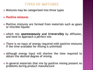  Mixtures may be categorized into three types
 Positive mixtures
 Positive mixtures are formed from materials such as gases
or miscible liquids:
 which mix spontaneously and irreversibly by diffusion,
and tend to approach a perfect mix
 There is no input of energy required with positive mixtures
if the time available for mixing is unlimited
 although energy input will shorten the time required to
obtain the desired degree of mixing
 In general materials that mix by positive mixing present no
problems during product manufacture
 