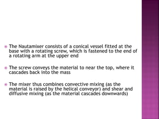  The Nautamixer consists of a conical vessel fitted at the
base with a rotating screw, which is fastened to the end of
a rotating arm at the upper end
 The screw conveys the material to near the top, where it
cascades back into the mass
 The mixer thus combines convective mixing (as the
material is raised by the helical conveyor) and shear and
diffusive mixing (as the material cascades downwards)
 