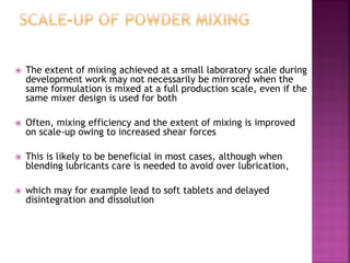  The extent of mixing achieved at a small laboratory scale during
development work may not necessarily be mirrored when the
same formulation is mixed at a full production scale, even if the
same mixer design is used for both
 Often, mixing efficiency and the extent of mixing is improved
on scale-up owing to increased shear forces
 This is likely to be beneficial in most cases, although when
blending lubricants care is needed to avoid over lubrication,
 which may for example lead to soft tablets and delayed
disintegration and dissolution
 