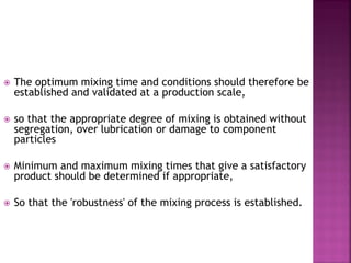  The optimum mixing time and conditions should therefore be
established and validated at a production scale,
 so that the appropriate degree of mixing is obtained without
segregation, over lubrication or damage to component
particles
 Minimum and maximum mixing times that give a satisfactory
product should be determined if appropriate,
 So that the 'robustness' of the mixing process is established.
 