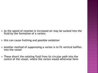 As the speed of rotation is increased air may be sucked into the
fluid by the formation of a vortex;
 this can cause frothing and possible oxidation
 Another method of suppressing a vortex is to fit vertical baffles
into the vessel
 These divert the rotating fluid from its circular path into the
centre of the vessel, where the vortex would otherwise form
 