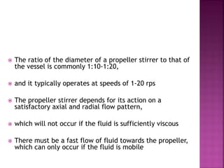  The ratio of the diameter of a propeller stirrer to that of
the vessel is commonly 1:10-1:20,
 and it typically operates at speeds of 1-20 rps
 The propeller stirrer depends for its action on a
satisfactory axial and radial flow pattern,
 which will not occur if the fluid is sufficiently viscous
 There must be a fast flow of fluid towards the propeller,
which can only occur if the fluid is mobile
 
