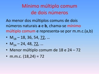 Mínimo múltiplo comum
           de dois números
Ao menor dos múltiplos comuns de dois
números naturais a e b, chama-se mínimo
múltiplo comum e representa-se por m.m.c.(a,b)
• M18 – 18, 36, 54, 72, …
• M24 – 24, 48, 72, …
• Menor múltiplo comum de 18 e 24 – 72
• m.m.c. (18,24) = 72
 