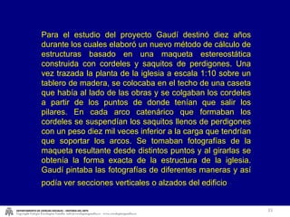 Para el estudio del proyecto Gaudí destinó diez años durante los cuales elaboró un nuevo método de cálculo de estructuras basado en una maqueta estereostática construida con cordeles y saquitos de perdigones. Una vez trazada la planta de la iglesia a escala 1:10 sobre un tablero de madera, se colocaba en el techo de una caseta que había al lado de las obras y se colgaban los cordeles a partir de los puntos de donde tenían que salir los pilares. En cada arco catenárico que formaban los cordeles se suspendían los saquitos llenos de perdigones con un peso diez mil veces inferior a la carga que tendrían que soportar los arcos. Se tomaban fotografías de la maqueta resultante desde distintos puntos y al girarlas se obtenía la forma exacta de la estructura de la iglesia. Gaudí pintaba las fotografías de diferentes maneras y así podía ver secciones verticales o alzados del edificio   DEPARTAMENTO DE CIENCIAS SOCIALES – HISTORIA DEL ARTE Copyright Colegio Escolapias Gandia  info@escolapiasgandia.es  www.escolapiasgandia.es 