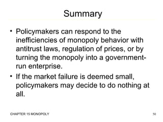 Summary
• Policymakers can respond to the
inefficiencies of monopoly behavior with
antitrust laws, regulation of prices, or by
turning the monopoly into a governmentrun enterprise.
• If the market failure is deemed small,
policymakers may decide to do nothing at
all.
CHAPTER 15 MONOPOLY

50

 