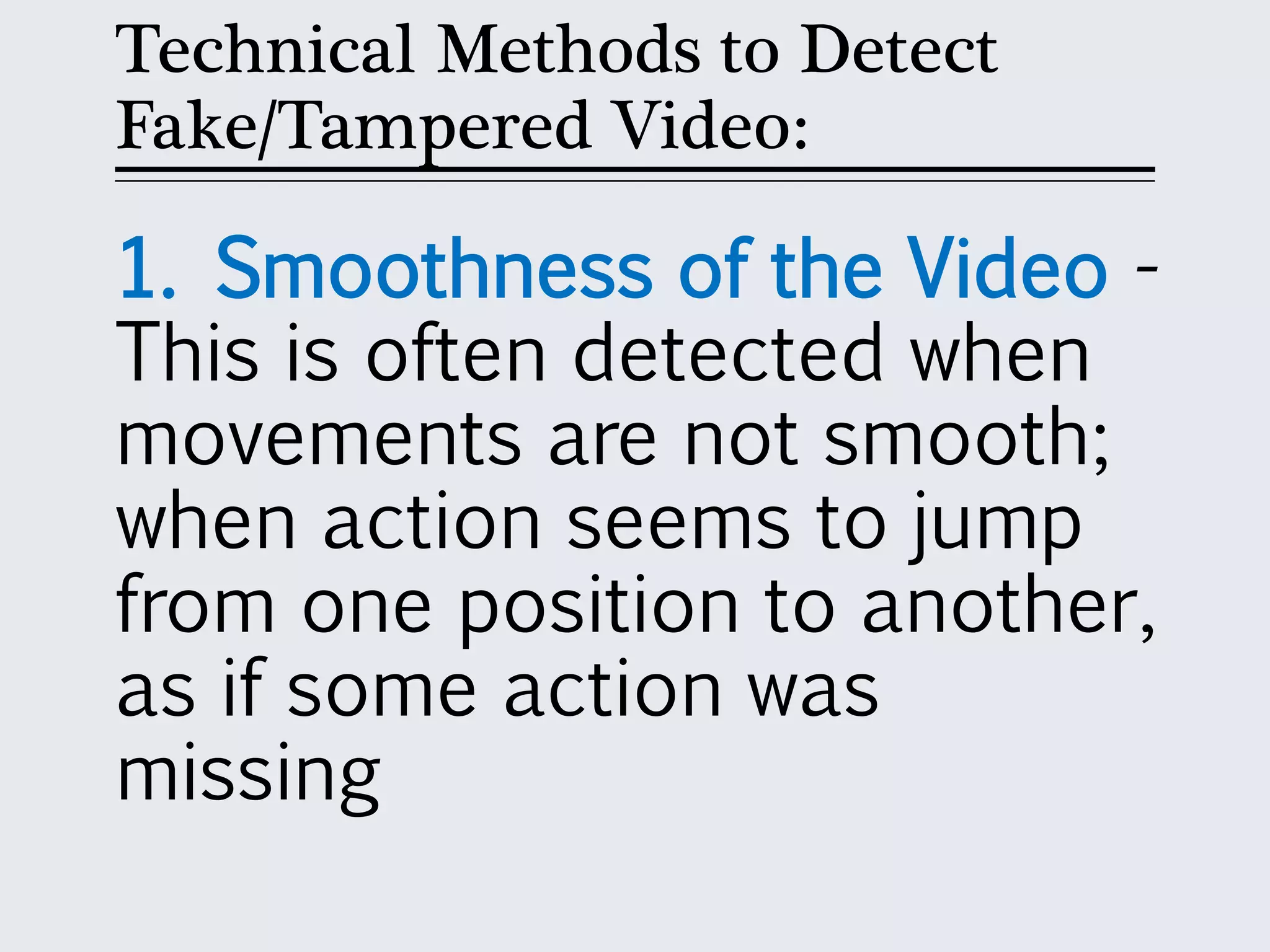 Technical Methods to Detect
Fake/Tampered Video:
1. Smoothness of the Video -
This is often detected when
movements are not smooth;
when action seems to jump
from one position to another,
as if some action was
missing
 