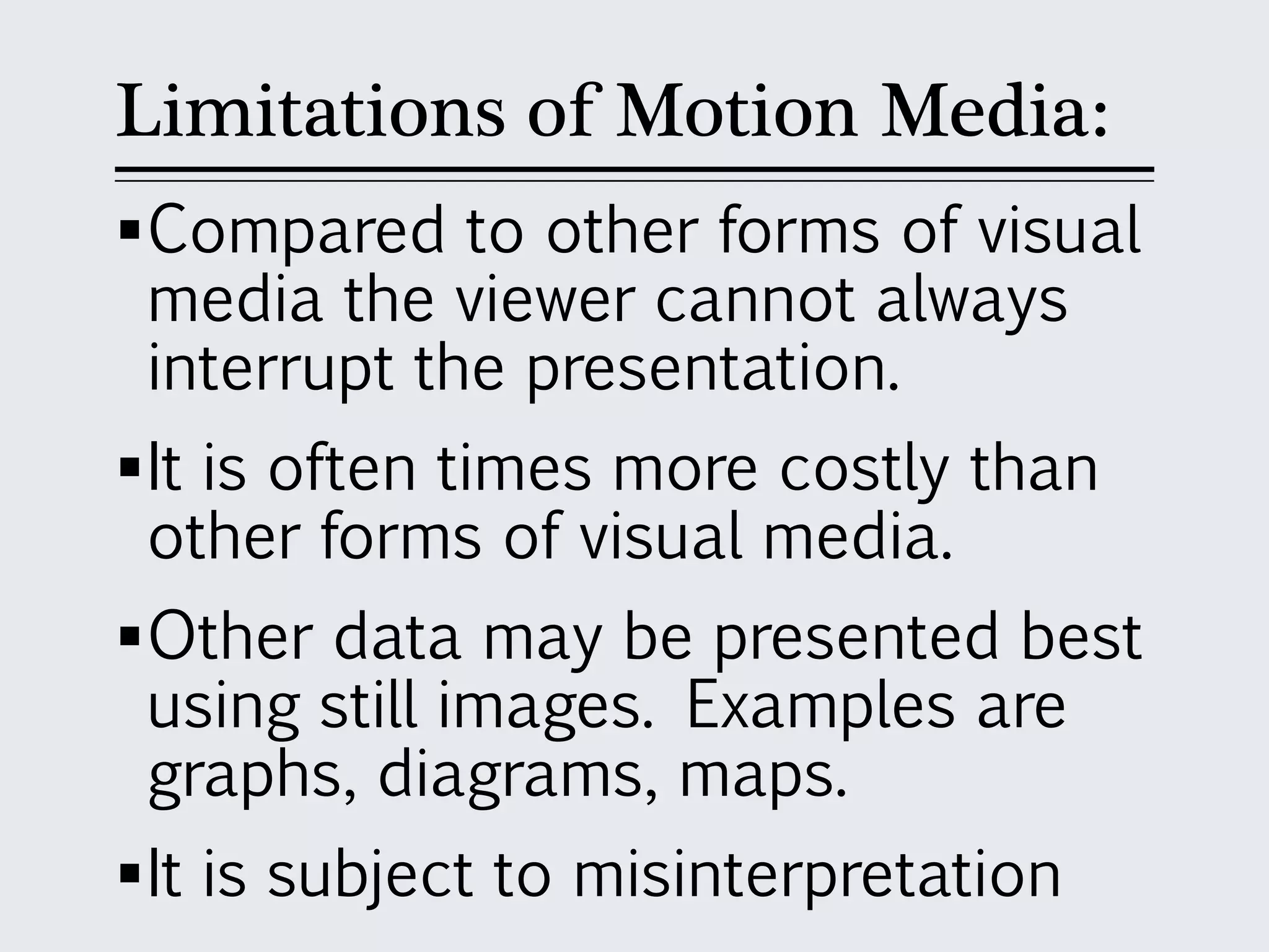 Limitations of Motion Media:
Compared to other forms of visual
media the viewer cannot always
interrupt the presentation.
It is often times more costly than
other forms of visual media.
Other data may be presented best
using still images. Examples are
graphs, diagrams, maps.
It is subject to misinterpretation
 