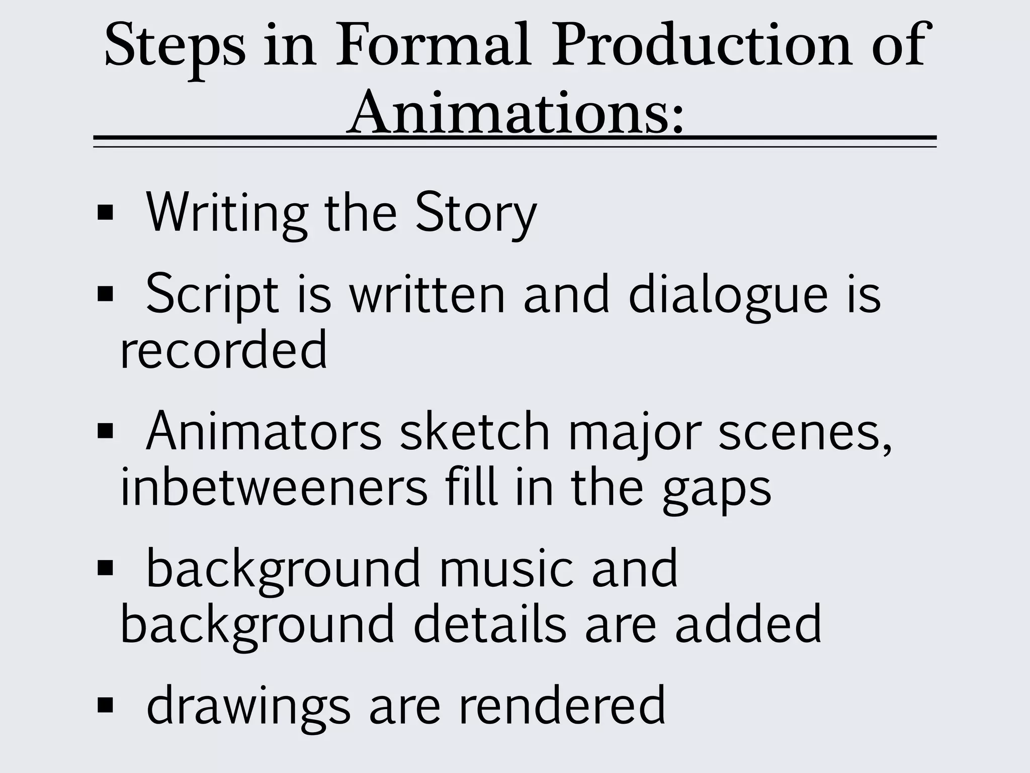 Steps in Formal Production of
Animations:
 Writing the Story
 Script is written and dialogue is
recorded
 Animators sketch major scenes,
inbetweeners fill in the gaps
 background music and
background details are added
 drawings are rendered
 