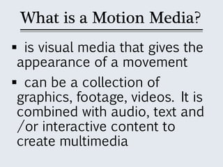 What is a Motion Media?
 is visual media that gives the
appearance of a movement
 can be a collection of
graphics, footage, videos. It is
combined with audio, text and
/or interactive content to
create multimedia
 