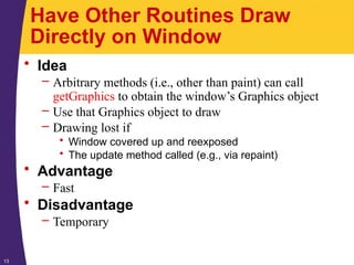 13
Have Other Routines Draw
Directly on Window
• Idea
– Arbitrary methods (i.e., other than paint) can call
getGraphics to obtain the window’s Graphics object
– Use that Graphics object to draw
– Drawing lost if
• Window covered up and reexposed
• The update method called (e.g., via repaint)
• Advantage
– Fast
• Disadvantage
– Temporary
 