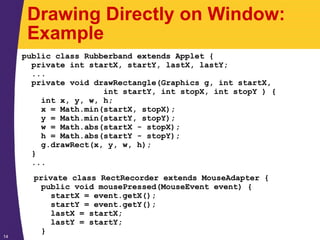 14
Drawing Directly on Window:
Example
public class Rubberband extends Applet {
private int startX, startY, lastX, lastY;
...
private void drawRectangle(Graphics g, int startX,
int startY, int stopX, int stopY ) {
int x, y, w, h;
x = Math.min(startX, stopX);
y = Math.min(startY, stopY);
w = Math.abs(startX - stopX);
h = Math.abs(startY - stopY);
g.drawRect(x, y, w, h);
}
...
private class RectRecorder extends MouseAdapter {
public void mousePressed(MouseEvent event) {
startX = event.getX();
startY = event.getY();
lastX = startX;
lastY = startY;
}
 