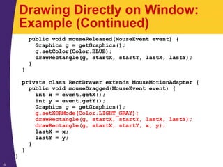 15
Drawing Directly on Window:
Example (Continued)
public void mouseReleased(MouseEvent event) {
Graphics g = getGraphics();
g.setColor(Color.BLUE);
drawRectangle(g, startX, startY, lastX, lastY);
}
}
private class RectDrawer extends MouseMotionAdapter {
public void mouseDragged(MouseEvent event) {
int x = event.getX();
int y = event.getY();
Graphics g = getGraphics();
g.setXORMode(Color.LIGHT_GRAY);
drawRectangle(g, startX, startY, lastX, lastY);
drawRectangle(g, startX, startY, x, y);
lastX = x;
lastY = y;
}
}
}
 