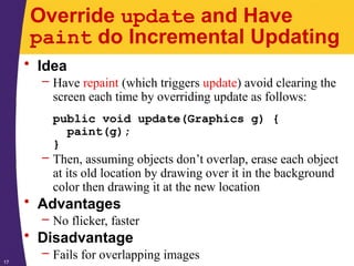 17
Override update and Have
paint do Incremental Updating
• Idea
– Have repaint (which triggers update) avoid clearing the
screen each time by overriding update as follows:
public void update(Graphics g) {
paint(g);
}
– Then, assuming objects don’t overlap, erase each object
at its old location by drawing over it in the background
color then drawing it at the new location
• Advantages
– No flicker, faster
• Disadvantage
– Fails for overlapping images
 
