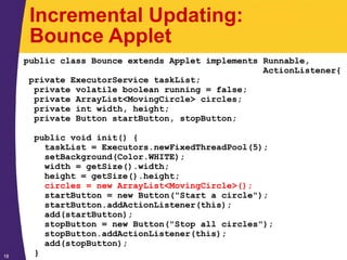 18
Incremental Updating:
Bounce Applet
public class Bounce extends Applet implements Runnable,
ActionListener{
private ExecutorService taskList;
private volatile boolean running = false;
private ArrayList<MovingCircle> circles;
private int width, height;
private Button startButton, stopButton;
public void init() {
taskList = Executors.newFixedThreadPool(5);
setBackground(Color.WHITE);
width = getSize().width;
height = getSize().height;
circles = new ArrayList<MovingCircle>();
startButton = new Button("Start a circle");
startButton.addActionListener(this);
add(startButton);
stopButton = new Button("Stop all circles");
stopButton.addActionListener(this);
add(stopButton);
}
 