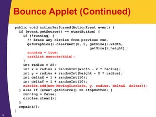 19
Bounce Applet (Continued)
public void actionPerformed(ActionEvent event) {
if (event.getSource() == startButton) {
if (!running) {
// Erase any circles from previous run.
getGraphics().clearRect(0, 0, getSize().width,
getSize().height);
running = true;
taskList.execute(this);
}
int radius = 25;
int x = radius + randomInt(width - 2 * radius);
int y = radius + randomInt(height - 2 * radius);
int deltaX = 1 + randomInt(10);
int deltaY = 1 + randomInt(10);
circles.add(new MovingCircle(x, y, radius, deltaX, deltaY));
} else if (event.getSource() == stopButton) {
running = false;
circles.clear();
}
repaint();
}
 