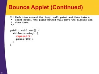 20
Bounce Applet (Continued)
/** Each time around the loop, call paint and then take a
* short pause. The paint method will move the circles and
* draw them.
*/
public void run() {
while(running) {
repaint();
pause(100);
}
}
 