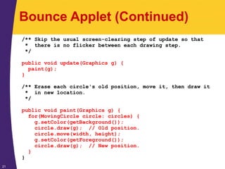 21
Bounce Applet (Continued)
/** Skip the usual screen-clearing step of update so that
* there is no flicker between each drawing step.
*/
public void update(Graphics g) {
paint(g);
}
/** Erase each circle's old position, move it, then draw it
* in new location.
*/
public void paint(Graphics g) {
for(MovingCircle circle: circles) {
g.setColor(getBackground());
circle.draw(g); // Old position.
circle.move(width, height);
g.setColor(getForeground());
circle.draw(g); // New position.
}
}
 