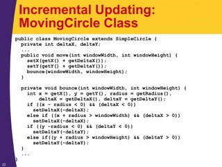 22
Incremental Updating:
MovingCircle Class
public class MovingCircle extends SimpleCircle {
private int deltaX, deltaY;
...
public void move(int windowWidth, int windowHeight) {
setX(getX() + getDeltaX());
setY(getY() + getDeltaY());
bounce(windowWidth, windowHeight);
}
private void bounce(int windowWidth, int windowHeight) {
int x = getX(), y = getY(), radius = getRadius(),
deltaX = getDeltaX(), deltaY = getDeltaY();
if ((x - radius < 0) && (deltaX < 0))
setDeltaX(-deltaX);
else if ((x + radius > windowWidth) && (deltaX > 0))
setDeltaX(-deltaX);
if ((y -radius < 0) && (deltaY < 0))
setDeltaY(-deltaY);
else if((y + radius > windowHeight) && (deltaY > 0))
setDeltaY(-deltaY);
}
...
}
 