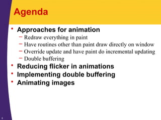 5
Agenda
• Approaches for animation
– Redraw everything in paint
– Have routines other than paint draw directly on window
– Override update and have paint do incremental updating
– Double buffering
• Reducing flicker in animations
• Implementing double buffering
• Animating images
 