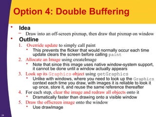 24
Option 4: Double Buffering
• Idea
– Draw into an off-screen pixmap, then draw that pixmap on window
• Outline
1. Override update to simply call paint
• This prevents the flicker that would normally occur each time
update clears the screen before calling paint
2. Allocate an Image using createImage
• Note that since this image uses native window-system support,
it cannot be done until a window actually appears
3. Look up its Graphics object using getGraphics
• Unlike with windows, where you need to look up the Graphics
context each time you draw, with images it is reliable to look it
up once, store it, and reuse the same reference thereafter
4. For each step, clear the image and redraw all objects onto it
• Dramatically faster than drawing onto a visible window
5. Draw the offscreen image onto the window
• Use drawImage
 