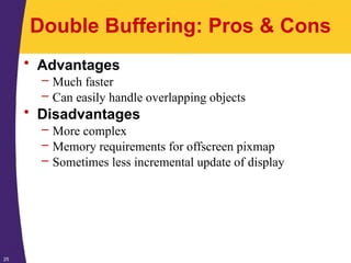 25
Double Buffering: Pros & Cons
• Advantages
– Much faster
– Can easily handle overlapping objects
• Disadvantages
– More complex
– Memory requirements for offscreen pixmap
– Sometimes less incremental update of display
 