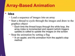 29
Array-Based Animation
• Idea
– Load a sequence of images into an array
– Start a thread to cycle through the images and draw to the
graphics object
• Each time the thread loops through the while loop, the
array index is incremented and repaint (which triggers
update) is called to update the images on the screen
– Stop the animation by setting a flag
• In an applet, end the animation from the applet’s stop
method
 