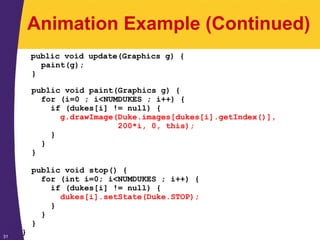 31
Animation Example (Continued)
public void update(Graphics g) {
paint(g);
}
public void paint(Graphics g) {
for (i=0 ; i<NUMDUKES ; i++) {
if (dukes[i] != null) {
g.drawImage(Duke.images[dukes[i].getIndex()],
200*i, 0, this);
}
}
}
public void stop() {
for (int i=0; i<NUMDUKES ; i++) {
if (dukes[i] != null) {
dukes[i].setState(Duke.STOP);
}
}
}
}
 