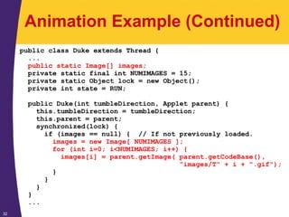 32
Animation Example (Continued)
public class Duke extends Thread {
...
public static Image[] images;
private static final int NUMIMAGES = 15;
private static Object lock = new Object();
private int state = RUN;
public Duke(int tumbleDirection, Applet parent) {
this.tumbleDirection = tumbleDirection;
this.parent = parent;
synchronized(lock) {
if (images == null) { // If not previously loaded.
images = new Image[ NUMIMAGES ];
for (int i=0; i<NUMIMAGES; i++) {
images[i] = parent.getImage( parent.getCodeBase(),
"images/T" + i + ".gif");
}
}
}
}
...
 