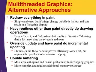 6
Multithreaded Graphics:
Alternative Approaches
• Redraw everything in paint
– Simple and easy, but if things change quickly it is slow and can
result in a flickering display
• Have routines other than paint directly do drawing
operations
– Easy, efficient, and flicker-free, but results in “transient” drawing
that is lost next time the screen is redrawn
• Override update and have paint do incremental
updating
– Eliminates the flicker and improves efficiency somewhat, but
requires the graphics to be non-overlapping
• Double buffering
– Most efficient option and has no problem with overlapping graphics.
– More complex and requires additional memory resources
 