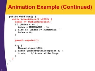 33
Animation Example (Continued)
public void run() {
while (checkState()!=STOP) {
index += tumbleDirection;
if (index < 0) {
index = NUMIMAGES - 1;
} else if (index >= NUMIMAGES) {
index = 0;
}
parent.repaint();
try {
Thread.sleep(100);
} catch (InterruptedException e) {
break; // Break while loop.
}
}
}
}
 